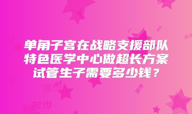 单角子宫在战略支援部队特色医学中心做超长方案试管生子需要多少钱?