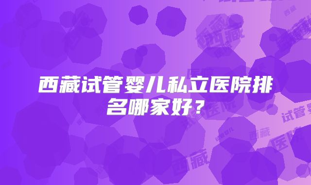 西藏试管婴儿私立医院排名哪家好？