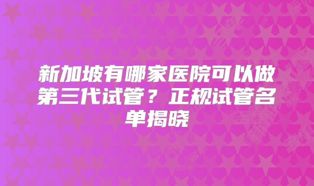新加坡有哪家医院可以做第三代试管？正规试管名单揭晓