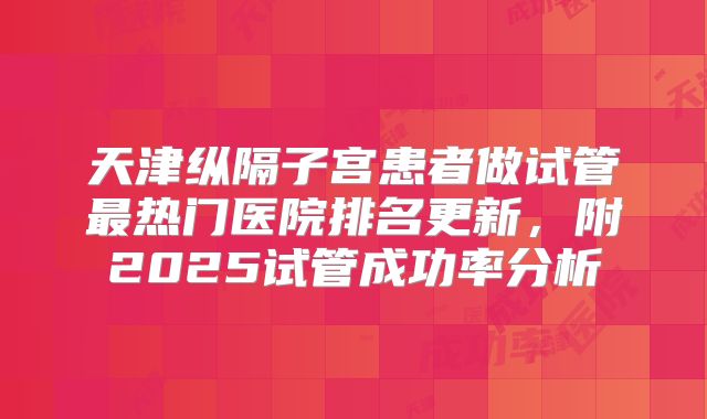 天津纵隔子宫患者做试管最热门医院排名更新,附2025试管成功率分析