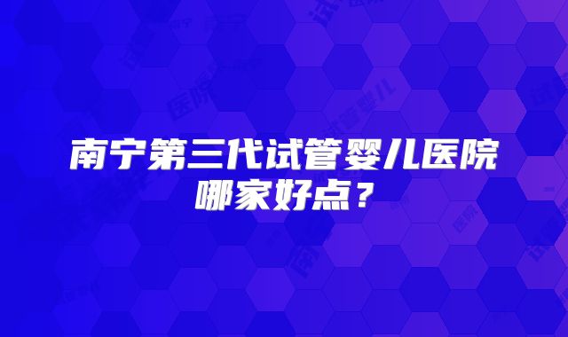南宁第三代试管婴儿医院哪家好点?