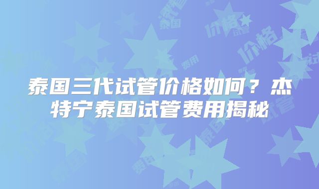 泰国三代试管价格如何？杰特宁泰国试管费用揭秘