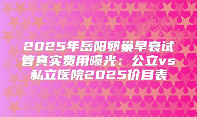 2025年岳阳卵巢早衰试管真实费用曝光:公立vs私立医院2025价目表