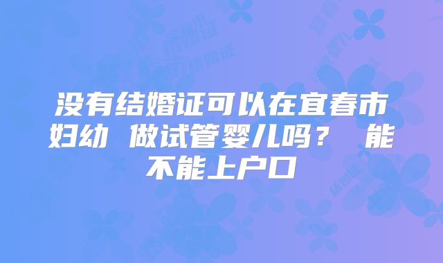 没有结婚证可以在宜春市妇幼 做试管婴儿吗? 能不能上户口