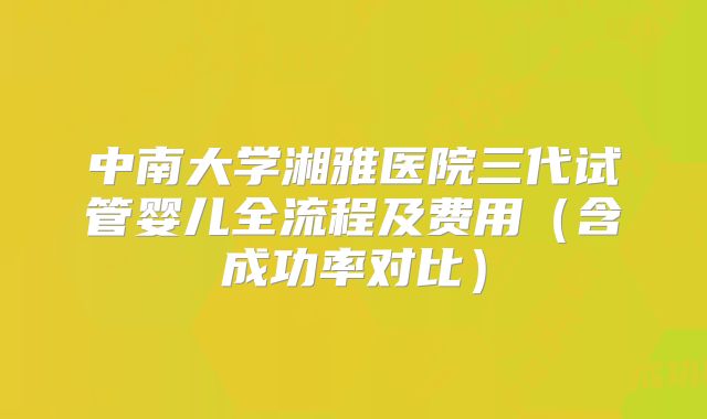 中南大学湘雅医院三代试管婴儿全流程及费用（含成功率对比）