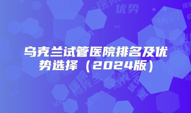 乌克兰试管医院排名及优势选择（2024版）