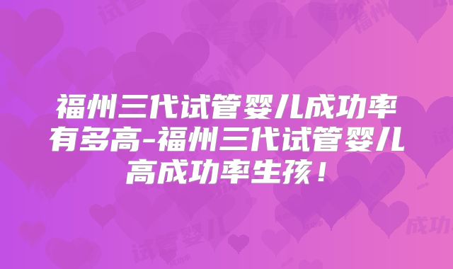福州三代试管婴儿成功率有多高-福州三代试管婴儿高成功率生孩！