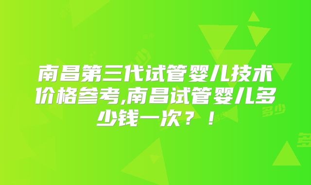 南昌第三代试管婴儿技术价格参考,南昌试管婴儿多少钱一次?!