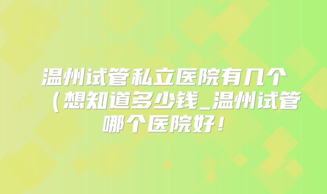 温州试管私立医院有几个（想知道多少钱_温州试管哪个医院好！