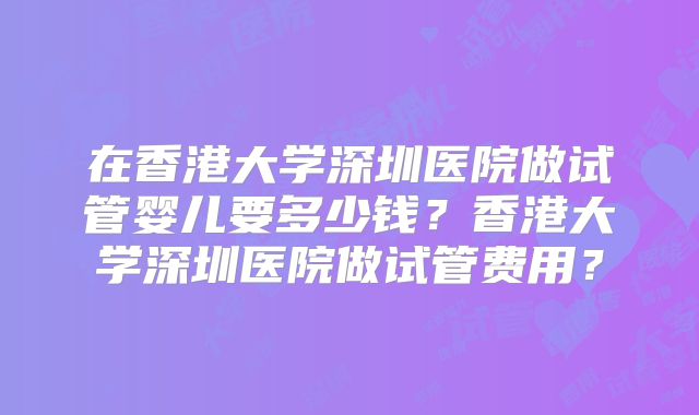 在香港大学深圳医院做试管婴儿要多少钱？香港大学深圳医院做试管费用？