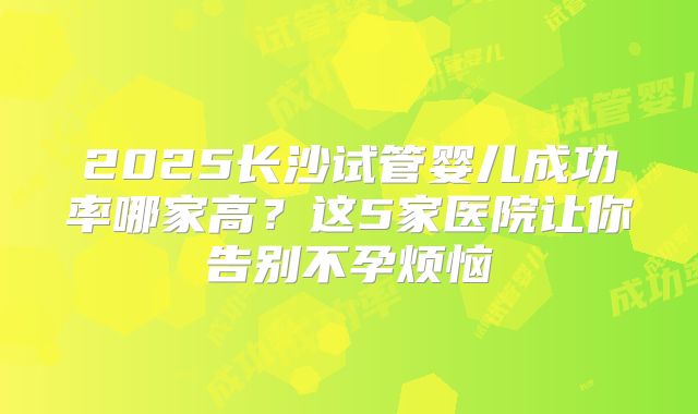 2025长沙试管婴儿成功率哪家高？这5家医院让你告别不孕烦恼