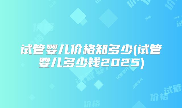 试管婴儿价格知多少(试管婴儿多少钱2025)