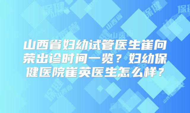 山西省妇幼试管医生崔向荣出诊时间一览?妇幼保健医院崔英医生怎么样?