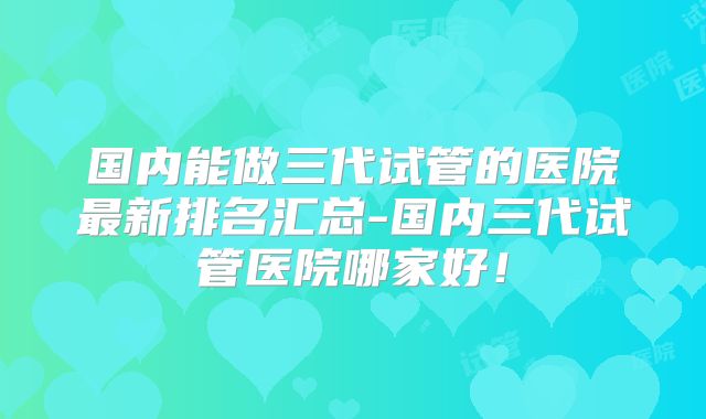 国内能做三代试管的医院最新排名汇总-国内三代试管医院哪家好！