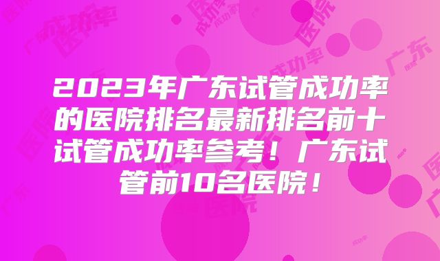 2023年广东试管成功率的医院排名最新排名前十试管成功率参考!广东试管前10名医院!