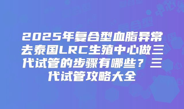 2025年复合型血脂异常去泰国LRC生殖中心做三代试管的步骤有哪些?三代试管攻略大全