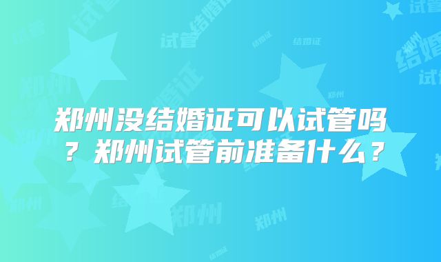 郑州没结婚证可以试管吗？郑州试管前准备什么？
