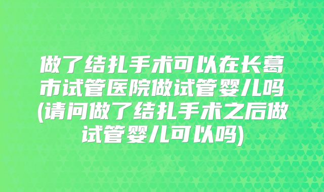 做了结扎手术可以在长葛市试管医院做试管婴儿吗(请问做了结扎手术之后做试管婴儿可以吗)