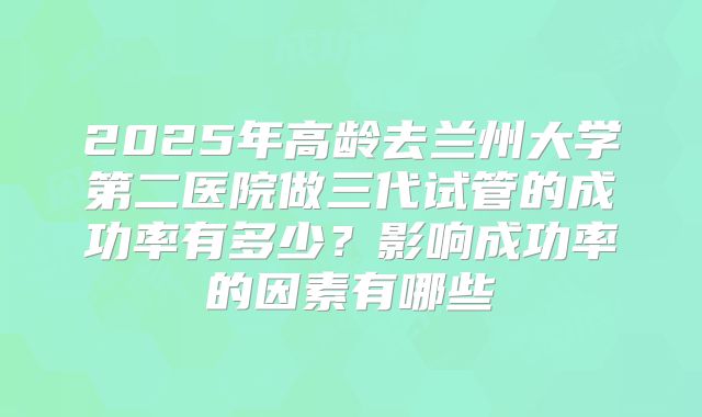 2025年高龄去兰州大学第二医院做三代试管的成功率有多少?影响成功率的因素有哪些