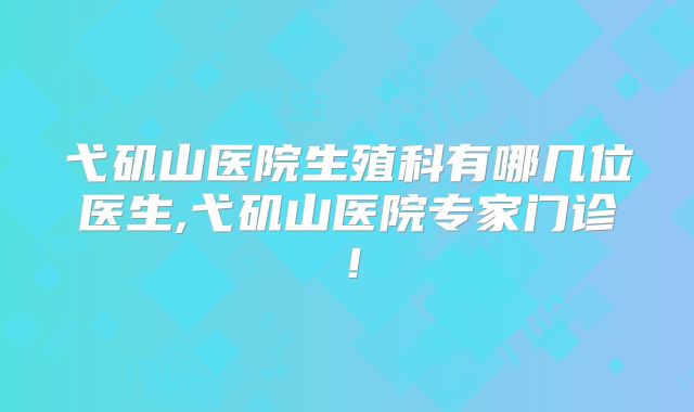 弋矶山医院生殖科有哪几位医生,弋矶山医院专家门诊！