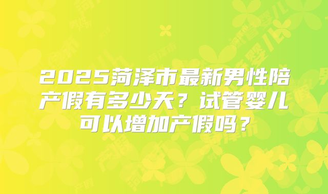 2025菏泽市最新男性陪产假有多少天？试管婴儿可以增加产假吗？
