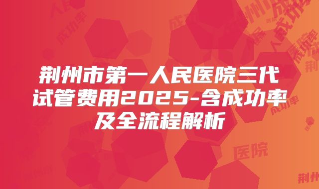 荆州市第一人民医院三代试管费用2025-含成功率及全流程解析