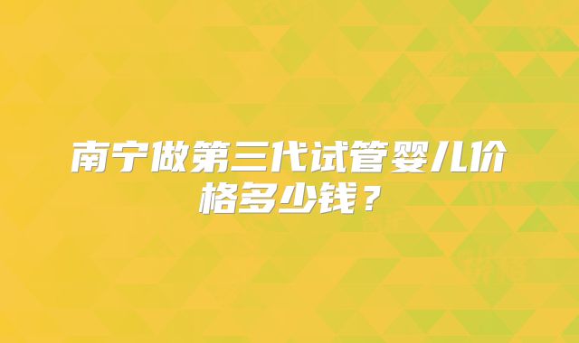 南宁做第三代试管婴儿价格多少钱?