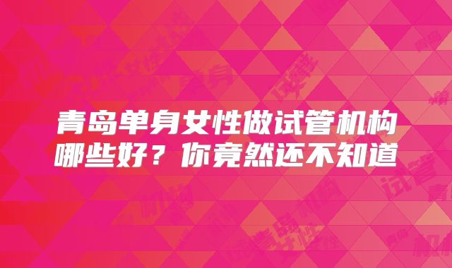 青岛单身女性做试管机构哪些好？你竟然还不知道