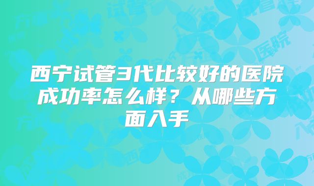 西宁试管3代比较好的医院成功率怎么样？从哪些方面入手