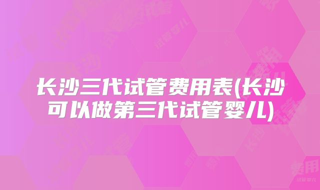 长沙三代试管费用表(长沙可以做第三代试管婴儿)