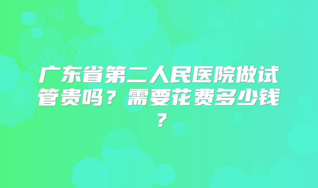 广东省第二人民医院做试管贵吗？需要花费多少钱？