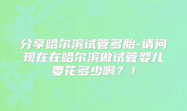 分享哈尔滨试管多胎-请问现在在哈尔滨做试管婴儿要花多少啊?!