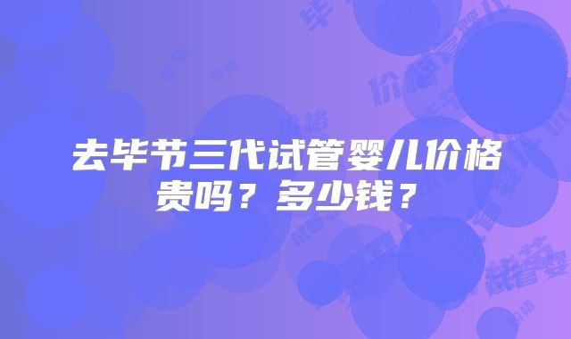去毕节三代试管婴儿价格贵吗？多少钱？