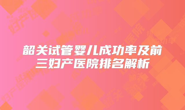 韶关试管婴儿成功率及前三妇产医院排名解析