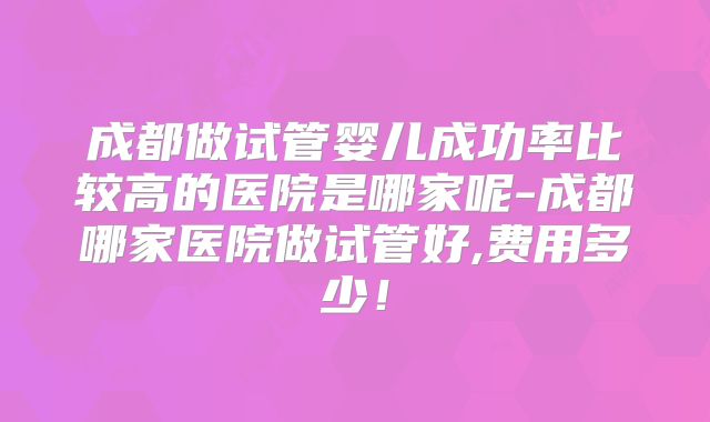 成都做试管婴儿成功率比较高的医院是哪家呢-成都哪家医院做试管好,费用多少！