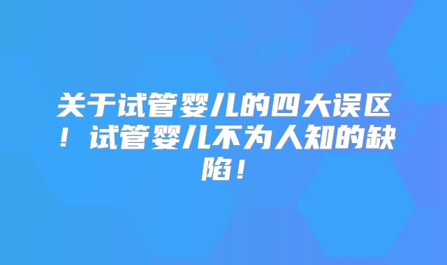 关于试管婴儿的四大误区！试管婴儿不为人知的缺陷！