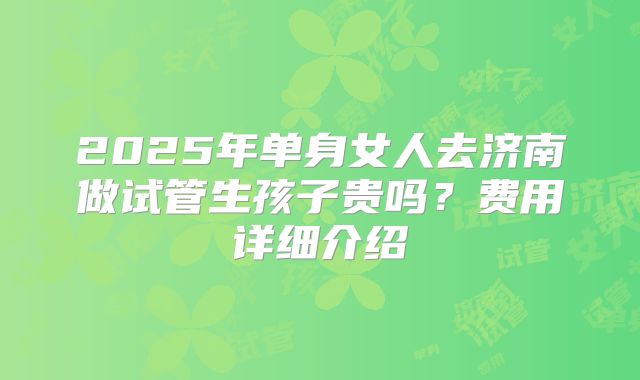 2025年单身女人去济南做试管生孩子贵吗？费用详细介绍