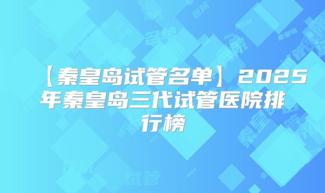 【秦皇岛试管名单】2025年秦皇岛三代试管医院排行榜