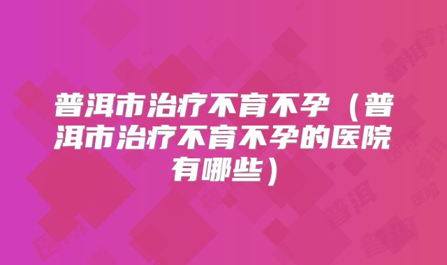 普洱市治疗不育不孕（普洱市治疗不育不孕的医院有哪些）