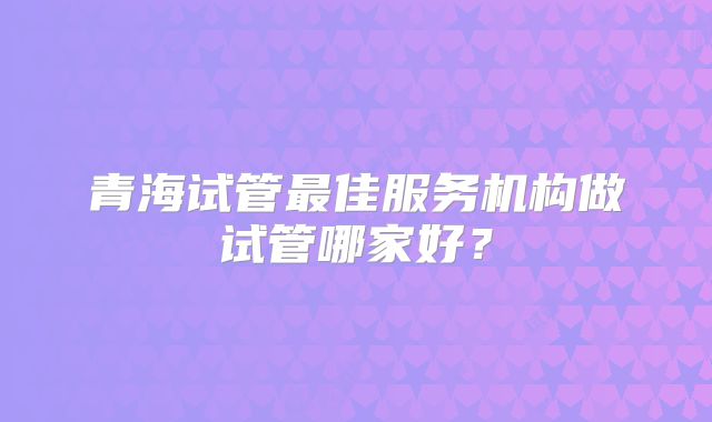 青海试管最佳服务机构做试管哪家好？
