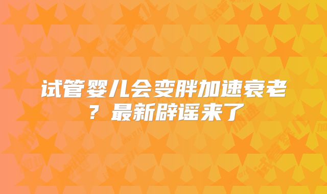 试管婴儿会变胖加速衰老？最新辟谣来了