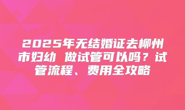 2025年无结婚证去柳州市妇幼 做试管可以吗?试管流程、费用全攻略