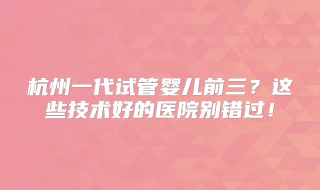 杭州一代试管婴儿前三？这些技术好的医院别错过！