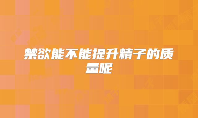 禁欲能不能提升精子的质量呢