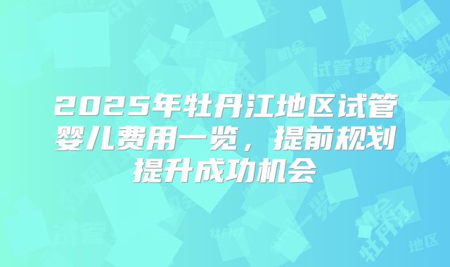 2025年牡丹江地区试管婴儿费用一览,提前规划提升成功机会