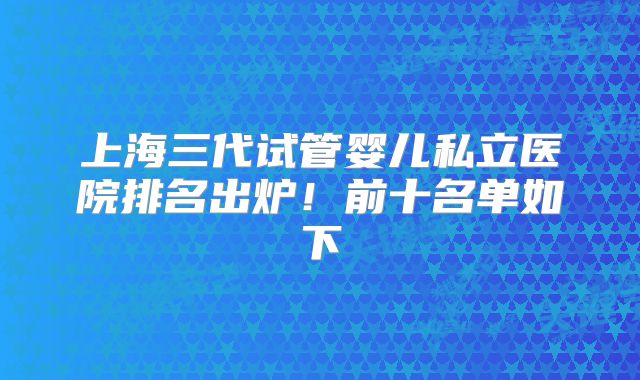上海三代试管婴儿私立医院排名出炉！前十名单如下