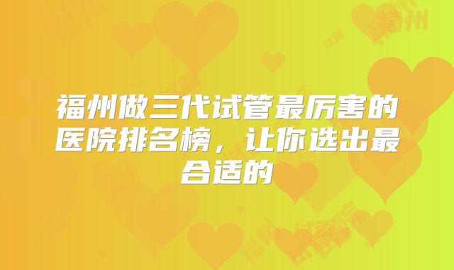 福州做三代试管最厉害的医院排名榜，让你选出最合适的
