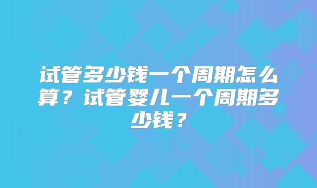试管多少钱一个周期怎么算？试管婴儿一个周期多少钱？