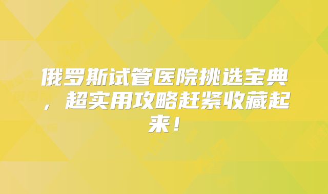 俄罗斯试管医院挑选宝典，超实用攻略赶紧收藏起来！
