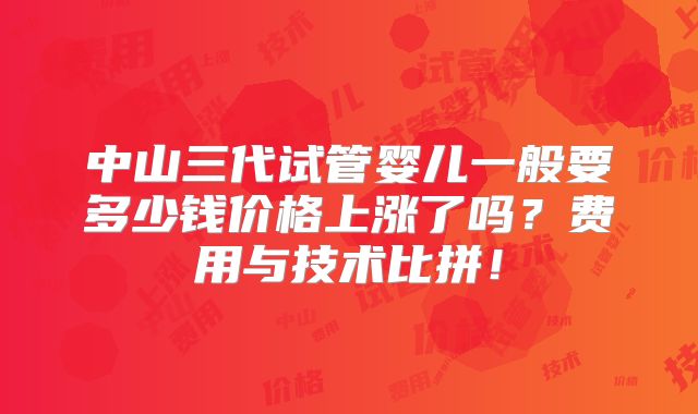 中山三代试管婴儿一般要多少钱价格上涨了吗？费用与技术比拼！